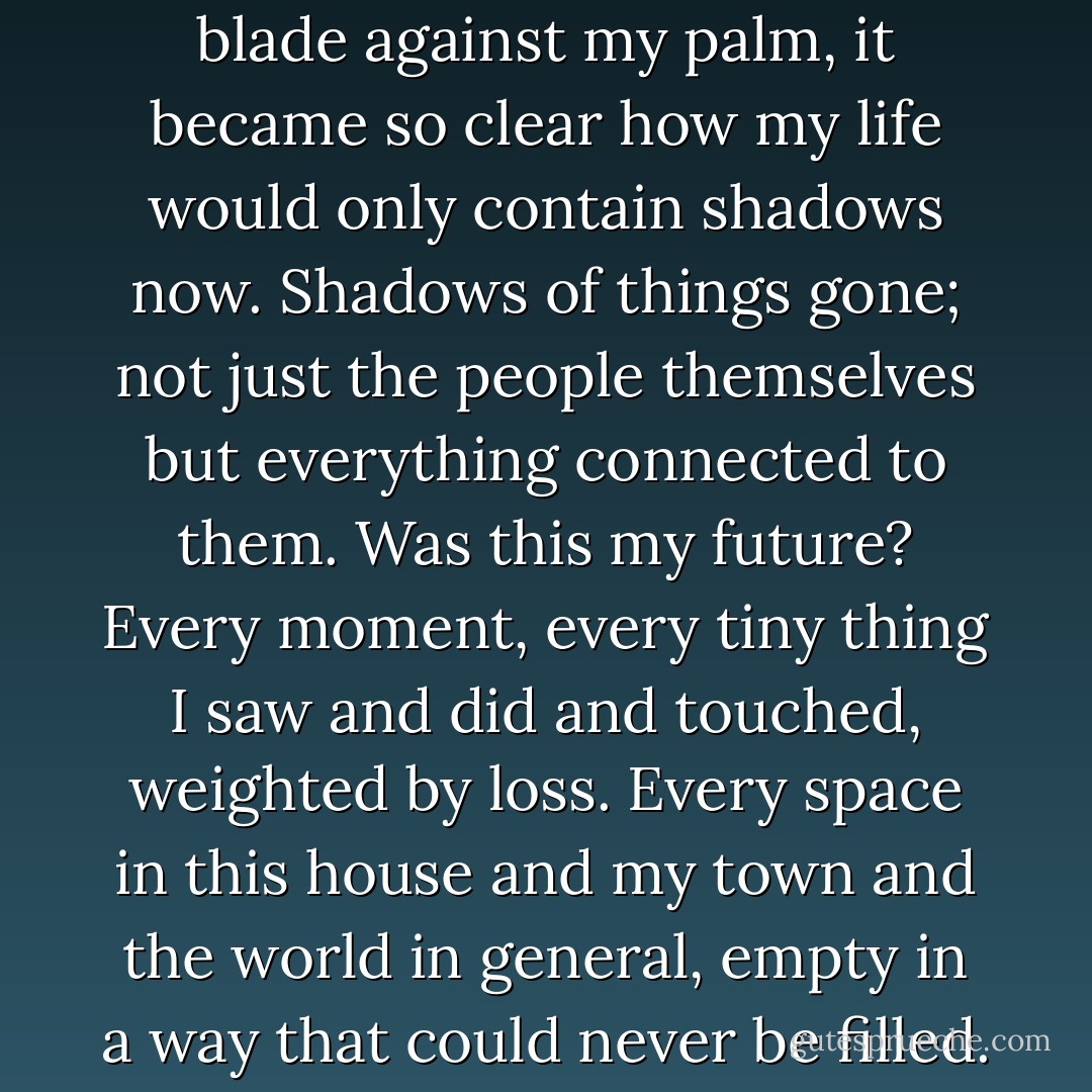 Holding the knife with the blade against my palm, it became so clear how my life would only contain shadows now. Shadows of things gone; not just the people themselves but everything connected to them. Was this my future? Every moment, every tiny thing I saw and did and touched, weighted by loss. Every space in this house and<br />my town and the world in general, empty in a way that could never be filled. - Jennifer Castle