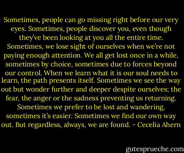 Sometimes, people can go missing right before our very eyes. Sometimes, people discover you, even though they’ve been looking at you all the entire time. Sometimes, we lose sight of ourselves when we’re not paying enough attention.<br />We all get lost once in a while, sometimes by choice, sometimes due to forces beyond our control. When we learn what it is our soul needs to learn, the path presents itself. Sometimes we see the way out but wonder further and deeper despite ourselves; the fear, the anger or the sadness preventing us returning. Sometimes we prefer to be lost and wandering, sometimes it’s easier. Sometimes we find our own way out. But regardless, always, we are found. - Cecelia Ahern