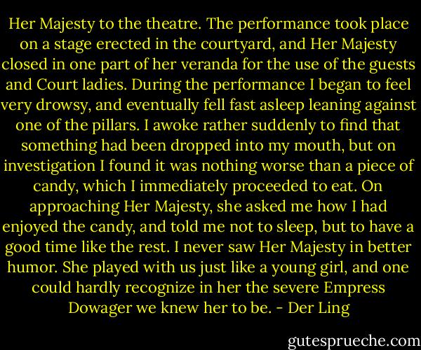 Her Majesty to the theatre. The performance took place on a stage erected in the courtyard, and Her Majesty closed in one part of her veranda for the use of the guests and Court ladies. During the performance I began to feel very drowsy, and eventually fell fast asleep leaning against one of the pillars. I awoke rather suddenly to find that something had been dropped into my mouth, but on investigation I found it was nothing worse than a piece of candy, which I immediately proceeded to eat. On approaching Her Majesty, she asked me how I had enjoyed the candy, and told me not to sleep, but to have a good time like the rest. I never saw Her Majesty in better humor. She played with us just like a young girl, and one could hardly recognize in her the severe Empress Dowager we knew her to be. - Der Ling