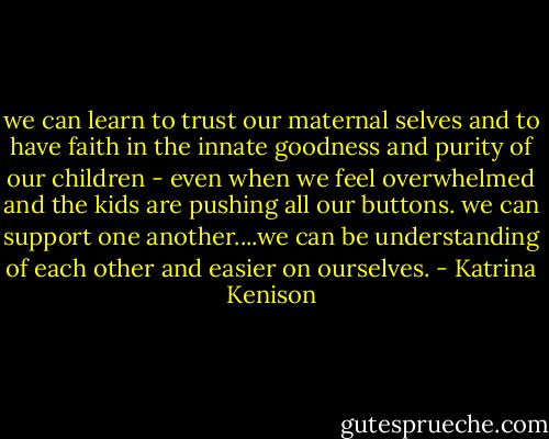 we can learn to trust our maternal selves and to have faith in the innate goodness and purity of our children - even when we feel overwhelmed and the kids are pushing all our buttons. we can support one another....we can be understanding of each other and easier on ourselves. - Katrina Kenison