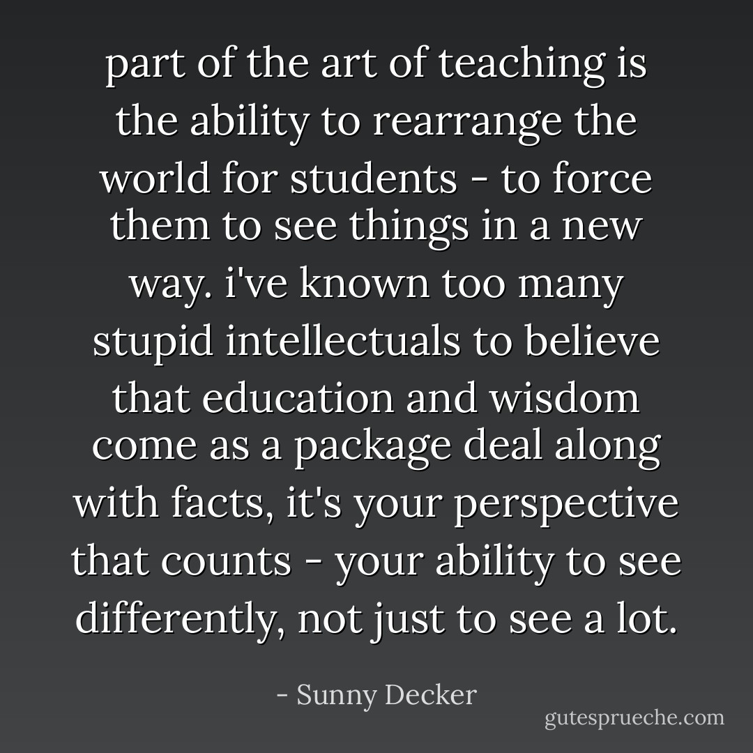 part of the art of teaching is the ability to rearrange the world for students - to force them to see things in a new way. i've known too many stupid intellectuals to believe that education and wisdom come as a package deal along with facts, it's your perspective that counts - your ability to see differently, not just to see a lot. - Sunny Decker