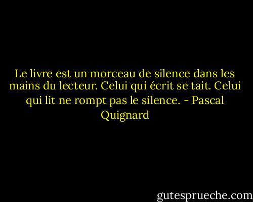 Le livre est un morceau de silence dans les mains du lecteur. Celui qui écrit se tait. Celui qui lit ne rompt pas le silence. - Pascal Quignard