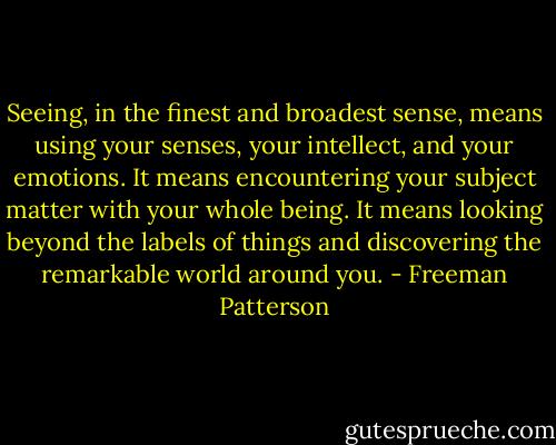 Seeing, in the finest and broadest sense, means using your senses, your intellect, and your emotions. It means encountering your subject matter with your whole being. It means looking beyond the labels of things and discovering the remarkable world around you. - Freeman Patterson