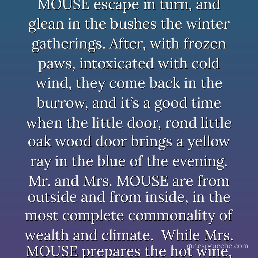 About sexuality of English mice.<br /><br />A warm perfume is growing little by little in the room. An orchard scent, a caramelized sugar scent. Mrs. MOUSE roasts apples in the chimney. The apple fruits smell grass of England and the pastry oven. On a thread drawn in the flames, the apples, from the buried autumn, turn a golden color and grind in tempting bubbles.<br />But I have the feeling that you already worry. Mrs. MOUSE in a Laura Ashley apron, pink and white stripes, with a big purple satin bow on her belt, Mrs. MOUSE is certainly not a free mouse? Certainly she cooks all day long lemon meringue tarts, puddings and cheese pies, in the kitchen of the burrow. She suffocates a bit in the sweet steams, looks with a sigh the patched socks trickling, hanging from the ceiling, between mint leaves and pomegranates. Surely Mrs. MOUSE just knows the inside, and all the evening flavours are just good for Mrs. MOUSE flabbiness.<br />You are totally wrong - we can forgive you – we don’t know enough that the life in the burrow is totally communal. To pick the blackberries, the purplish red elderberries, the beechnuts and the sloes Mr. and Mrs. MOUSE escape in turn, and glean in the bushes the winter gatherings. After, with frozen paws, intoxicated with cold wind, they come back in the burrow, and it’s a good time when the little door, rond little oak wood door brings a yellow ray in the blue of the evening. Mr. and Mrs. MOUSE are from outside and from inside, in the most complete commonality of wealth and climate. <br />While Mrs. MOUSE prepares the hot wine, Mr. MOUSE takes care of the children. On the top of the bunk bed Thimoty is reading a cartoon, Mr. MOUSE helps Benjamin to put a fleece-lined pyjama, one in a very sweet milky blue for snow dreams.<br />That’s it … children are in bed ….<br />Mrs. MOUSE blazes the hot wine near the chimney, it smells lemon, cinnamon, big dry flames, a blue tempest. Mr. and Mrs. MOUSE can wait and watch. They drink slowly, and then .... they will make love ….You didn’t know? It’s true, we need to guess it. Don’t expect me to tell you in details the mice love in patchwork duvets, the deep cherry wood bed. It’s just good enough not to speak about it. Because, to be able to speak about it, it would need all the perfumes, all the silent, all the talent and all the colors of the day. We already make love preparing the blackberries wine, the lemon meringue pie, we already make love going outside in the coldness to earn the wish of warmness and come back. We make love downstream of the day, as we take care of our patiences.<br />It’s a love very warm, very present and yet invisible, mice’s love in the duvets. <br />Imagine, dream a bit ….. Don’t speak too badly about English mice’s sexuality ….. - Philippe Delerm