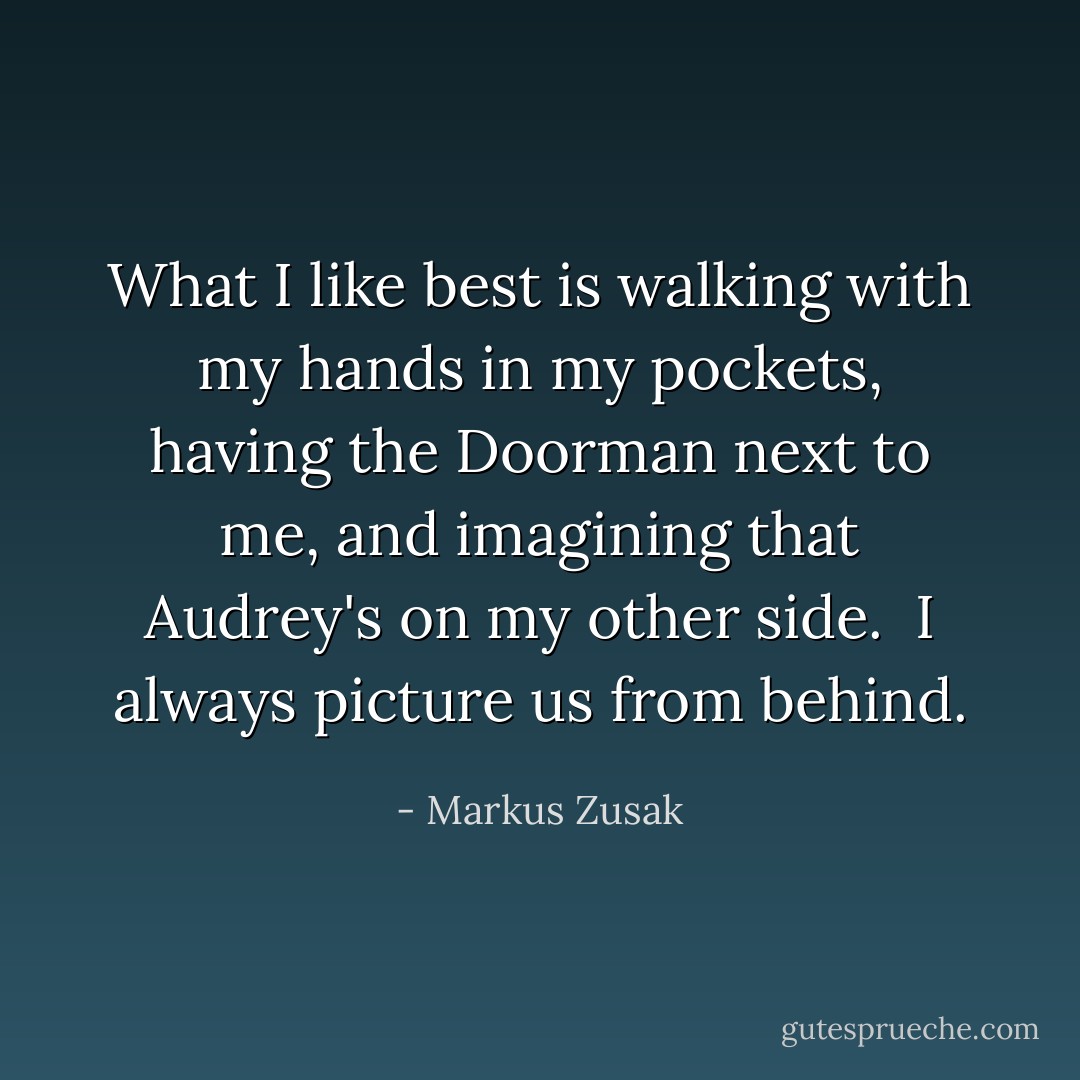 What I like best is walking with my hands in my pockets, having the Doorman next to me, and imagining that Audrey's on my other side.<br /><br />I always picture us from behind. - Markus Zusak