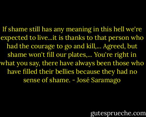 If shame still has any meaning in this hell we're expected to live...it is thanks to that person who had the courage to go and kill,... Agreed, but shame won't fill our plates,... You're right in what you say, there have always been those who have filled their bellies because they had no sense of shame. - José Saramago