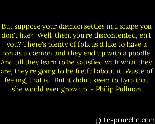But suppose your dæmon settles in a shape you don't like?<br /><br />Well, then, you're discontented, en't you? There's plenty of folk as'd like to have a lion as a dæmon and they end up with a poodle. And till they learn to be satisfied with what they are, they're going to be fretful about it. Waste of feeling, that is.<br /><br />But it didn't seem to Lyra that she would ever grow up. - Philip Pullman
