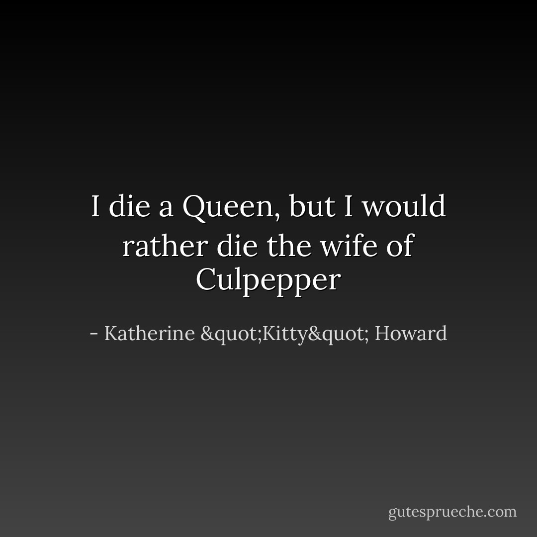 I die a Queen, but I would rather die the wife of Culpepper - Katherine "Kitty" Howard