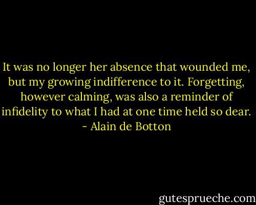 It was no longer her absence that wounded me, but my growing indifference to it. Forgetting, however calming, was also a reminder of infidelity to what I had at one time held so dear. - Alain de Botton
