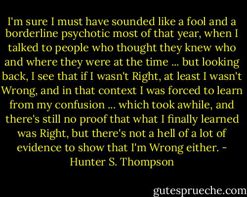 I'm sure I must have sounded like a fool and a borderline psychotic most of that year, when I talked to people who thought they knew who and where they were at the time ... but looking back, I see that if I wasn't Right, at least I wasn't Wrong, and in that context I was forced to learn from my confusion ... which took awhile, and there's still no proof that what I finally learned was Right, but there's not a hell of a lot of evidence to show that I'm Wrong either. - Hunter S. Thompson