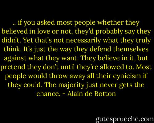 .. if you asked most people whether they believed in love or not, they’d probably say they didn’t. Yet that’s not necessarily what they truly think. It’s just the way they defend themselves against what they want. They believe in it, but pretend they don’t until they’re allowed to. Most people would throw away all their cynicism if they could. The majority just never gets the chance. - Alain de Botton