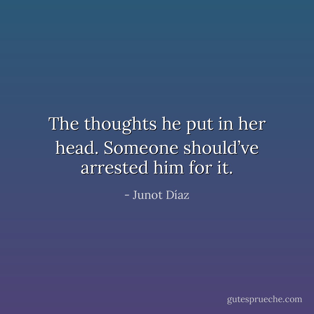 The thoughts he put in her head. Someone should’ve arrested him for it. - Junot Díaz