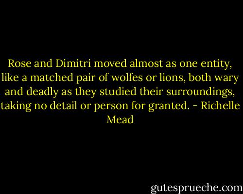 Rose and Dimitri moved almost as one entity, like a matched pair of wolfes or lions, both wary and deadly as they studied their surroundings, taking no detail or person for granted. - Richelle Mead