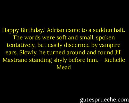 Happy Birthday."<br />Adrian came to a sudden halt. The words were soft and small, spoken tentatively, but easily discerned by vampire ears. Slowly, he turned around and found Jill Mastrano standing shyly before him. - Richelle Mead