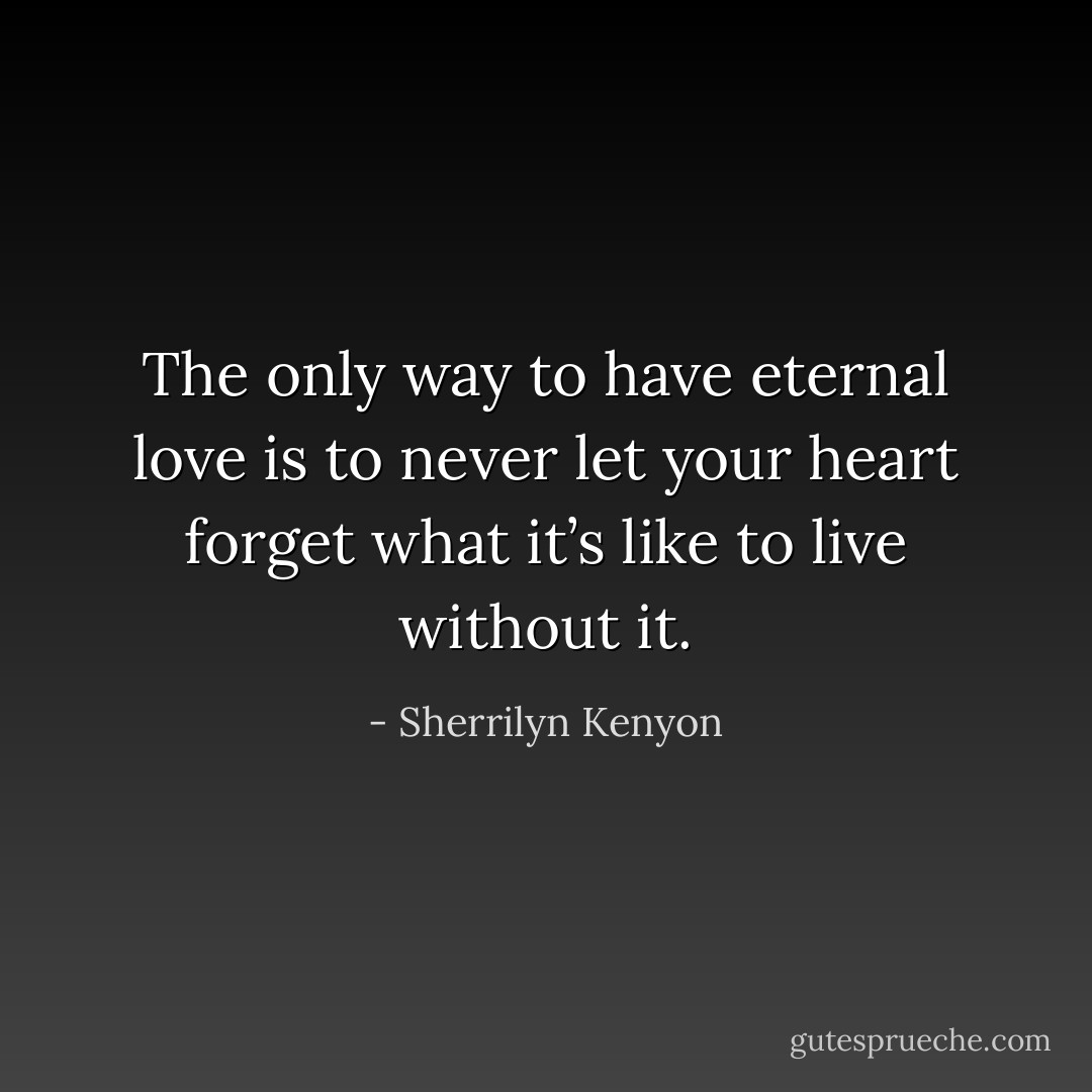 The only way to have eternal love is to never let your heart forget what it’s like to live without it. - Sherrilyn Kenyon