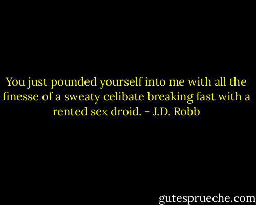 You just pounded yourself into me with all the finesse of a sweaty celibate breaking fast with a rented sex droid. - J.D. Robb