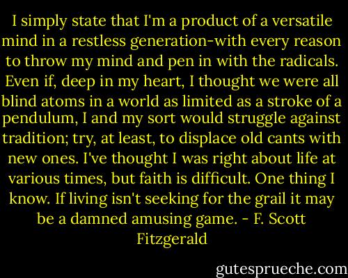 I simply state that I'm a product of a versatile mind in a restless generation-with every reason to throw my mind and pen in with the radicals. Even if, deep in my heart, I thought we were all blind atoms in a world as limited as a stroke of a pendulum, I and my sort would struggle against tradition; try, at least, to displace old cants with new ones. I've thought I was right about life at various times, but faith is difficult. One thing I know. If living isn't seeking for the grail it may be a damned amusing game. - F. Scott Fitzgerald