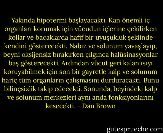 Yakında hipotermi başlayacaktı. Kan önemli iç organları korumak için vücudun içlerine çekilirken kollar ve bacaklarda hafif bir uyuşukluk şeklinde kendini gösterecekti. Nabız ve solunum yavaşlayıp, beyni oksijensiz bırakırken çılgınca halüsinasyonlar baş gösterecekti. Ardından vücut geri kalan ısıyı koruyabilmek için son bir gayretle kalp ve solunum hariç tüm organların çalışmasını durduracaktı. Bunu bilinçsizlik takip edecekti. Sonunda, beyindeki kalp ve solunum merkezleri aynı anda fonksiyonlarını kesecekti. - Dan Brown