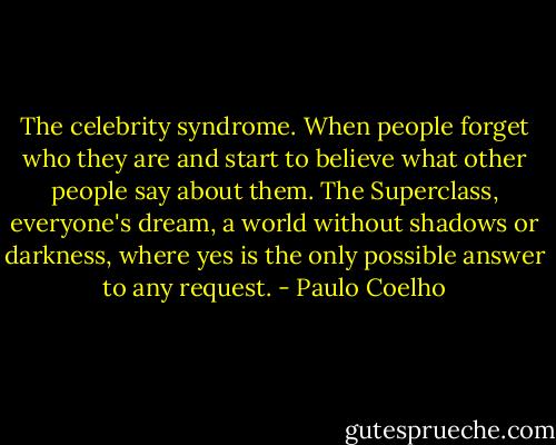 The celebrity syndrome. When people forget who they are and start to believe what other people say about them. The Superclass, everyone's dream, a world without shadows or darkness, where yes is the only possible answer to any request. - Paulo Coelho