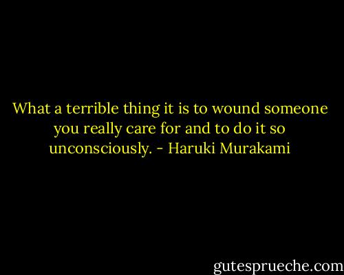 What a terrible thing it is to wound someone you really care for and to do it so unconsciously. - Haruki Murakami