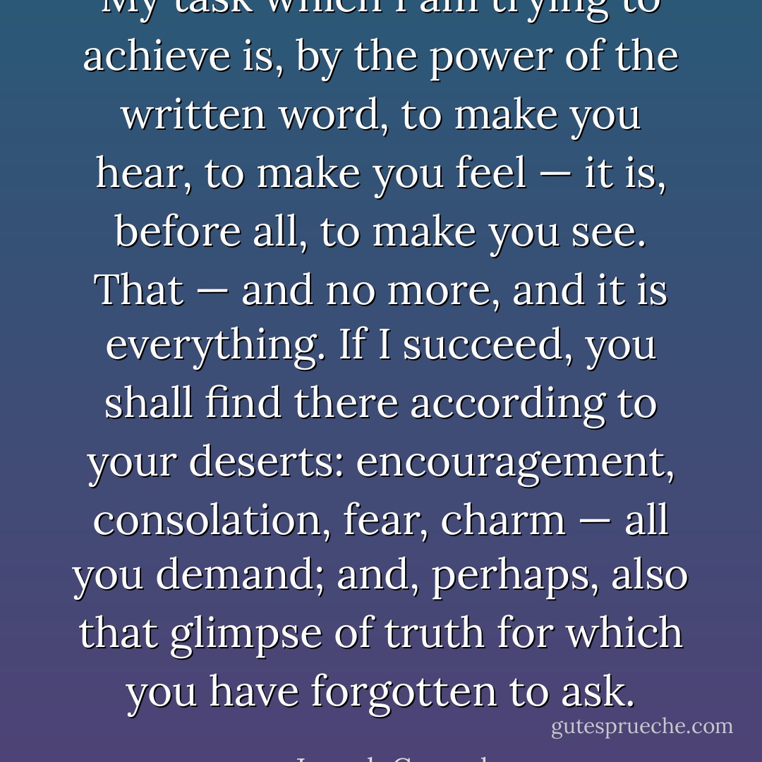My task which I am trying to achieve is, by the power of the written word, to make you hear, to make you feel — it is, before all, to make you see. That — and no more, and it is everything. If I succeed, you shall find there according to your deserts: encouragement, consolation, fear, charm — all you demand; and, perhaps, also that glimpse of truth for which you have forgotten to ask. - Joseph Conrad