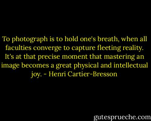 To photograph is to hold one's breath, when all faculties converge to capture fleeting reality. It's at that precise moment that mastering an image becomes a great physical and intellectual joy. - Henri Cartier-Bresson