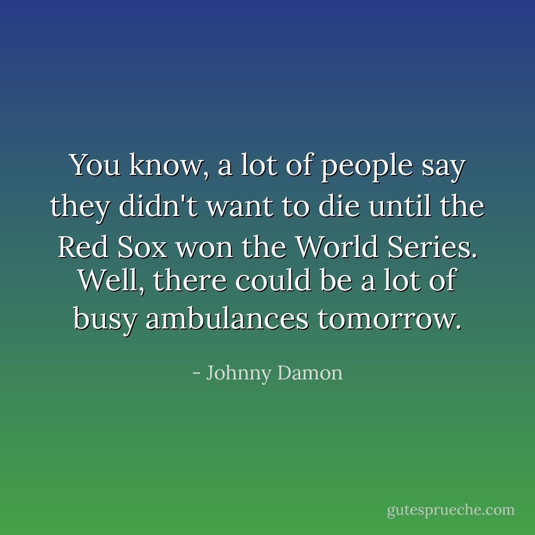 You know, a lot of people say they didn't want to die until the Red Sox won the World Series. Well, there could be a lot of busy ambulances tomorrow. - Johnny Damon