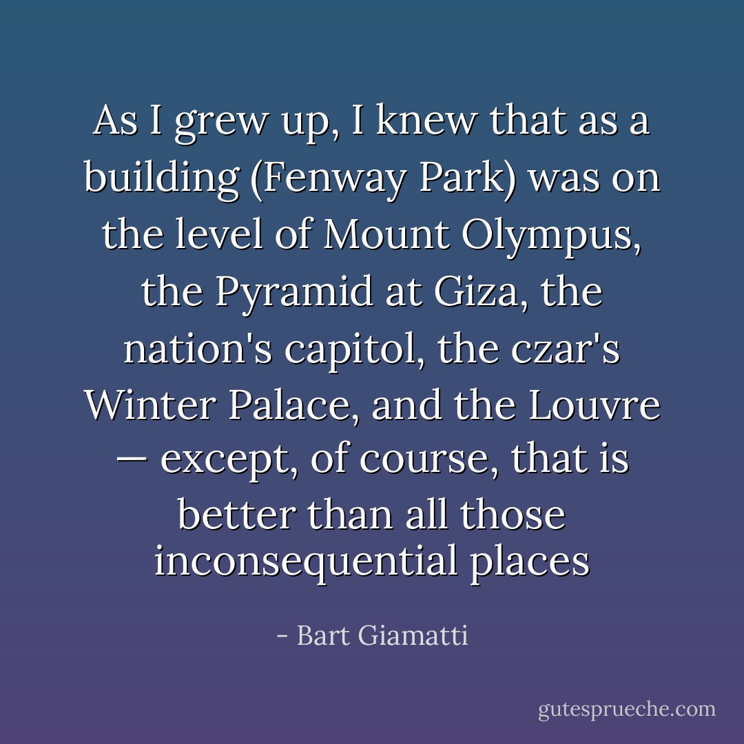 As I grew up, I knew that as a building (Fenway Park) was on the level of Mount Olympus, the Pyramid at Giza, the nation's capitol, the czar's Winter Palace, and the Louvre — except, of course, that is better than all those inconsequential places - Bart Giamatti