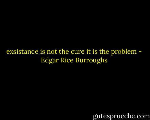 exsistance is not the cure it is the problem - Edgar Rice Burroughs