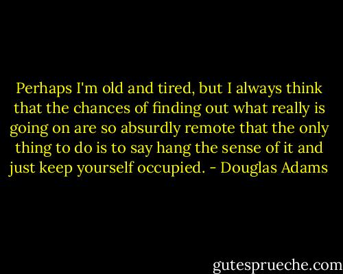Perhaps I'm old and tired, but I always think that the chances of finding out what really is going on are so absurdly remote that the only thing to do is to say hang the sense of it and just keep yourself occupied. - Douglas Adams