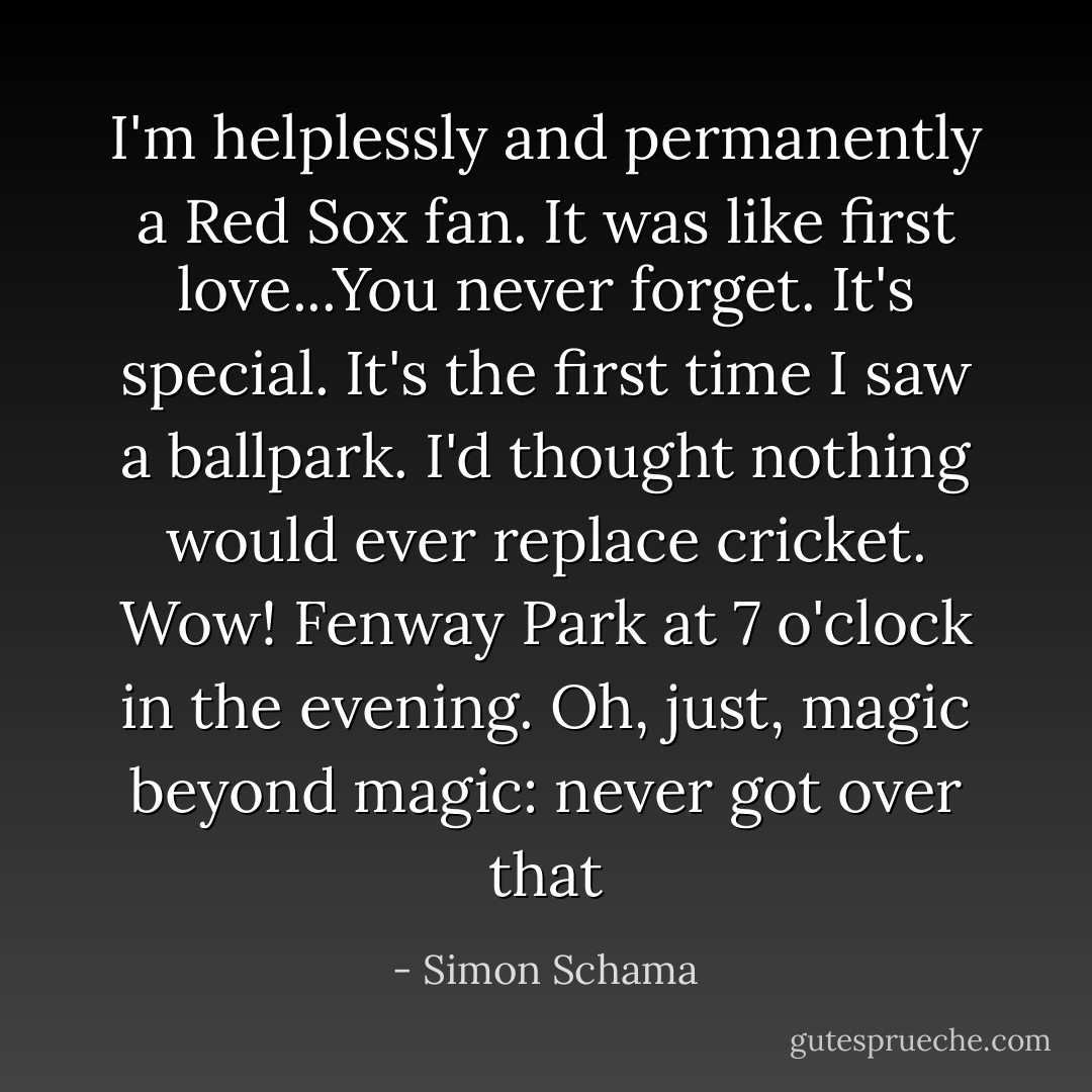 I'm helplessly and permanently a Red Sox fan. It was like first love...You never forget. It's special. It's the first time I saw a ballpark. I'd thought nothing would ever replace cricket. Wow! Fenway Park at 7 o'clock in the evening. Oh, just, magic beyond magic: never got over that - Simon Schama