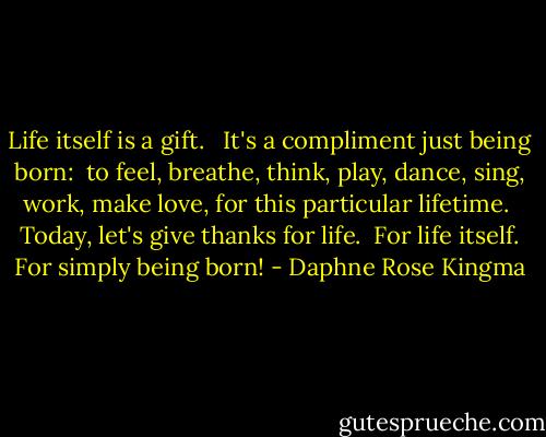 Life itself is a gift. <br /> It's a compliment just being born:<br /> to feel, breathe, think, play, dance, sing, work, make love, for this particular lifetime.<br /> Today, let's give thanks for life.<br /> For life itself. For simply being born! - Daphne Rose Kingma