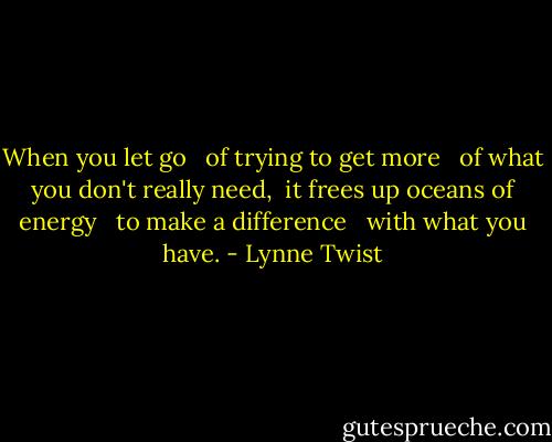 When you let go <br /> of trying to get more <br /> of what you don't really need, <br />it frees up oceans of energy <br /> to make a difference <br /> with what you have. - Lynne Twist