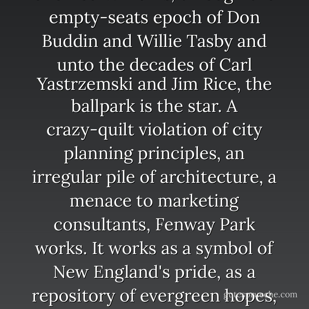 The ballpark is the star. In the age of Tris Speaker and Babe Ruth, the era of Jimmie Foxx and Ted Williams, through the empty-seats epoch of Don Buddin and Willie Tasby and unto the decades of Carl Yastrzemski and Jim Rice, the ballpark is the star. A crazy-quilt violation of city planning principles, an irregular pile of architecture, a menace to marketing consultants, Fenway Park works. It works as a symbol of New England's pride, as a repository of evergreen hopes, as a tabernacle of lost innocence. It works as a place to watch baseball - Martin F. Nolan