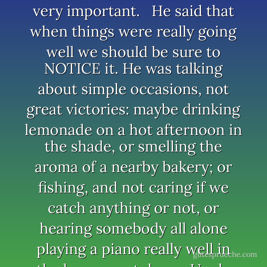 My uncle Alex Vonnegut, a Harvard-educated life insurance salesman who lived at 5033 North Pennsylvania Street, taught me something very important. <br /><br />He said that when things were really going well we should be sure to NOTICE it. He was talking about simple occasions, not great victories: maybe drinking lemonade on a hot afternoon in the shade, or smelling the aroma of a nearby bakery; or fishing, and not caring if we catch anything or not, or hearing somebody all alone playing a piano really well in the house next door. <br /><br />Uncle Alex urged me to say this out loud during such epiphanies: "If this isn't nice, what is? - Kurt Vonnegut Jr.