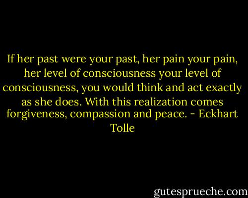 If her past were your past, her pain your pain, her level of consciousness your level of consciousness, you would think and act exactly as she does. With this realization comes forgiveness, compassion and peace. - Eckhart Tolle