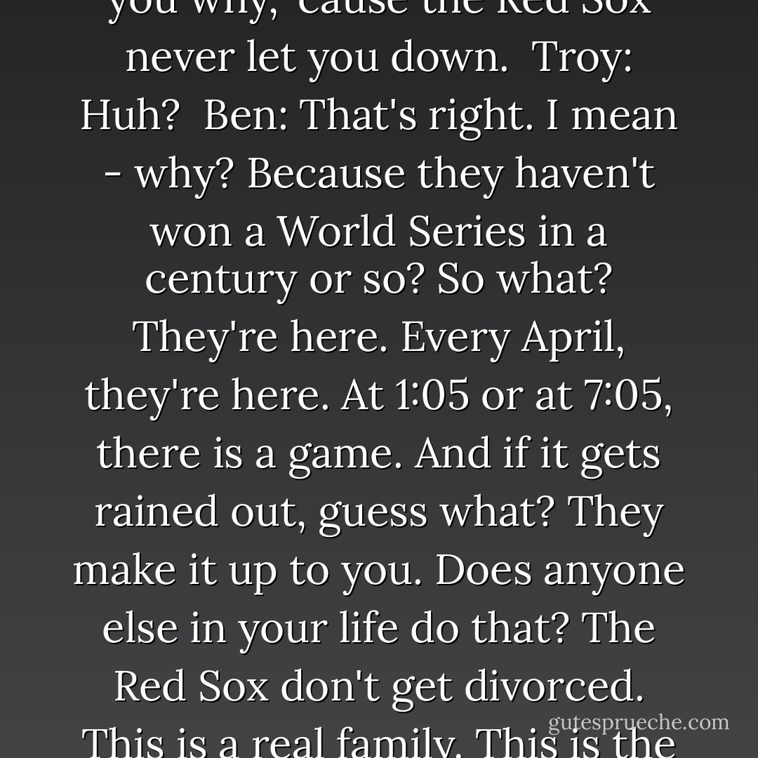 Troy: Why do we inflict this on ourselves? <br />Ben: Why? I'll tell you why, 'cause the Red Sox never let you down. <br />Troy: Huh? <br />Ben: That's right. I mean - why? Because they haven't won a World Series in a century or so? So what? They're here. Every April, they're here. At 1:05 or at 7:05, there is a game. And if it gets rained out, guess what? They make it up to you. Does anyone else in your life do that? The Red Sox don't get divorced. This is a real family. This is the family that's here for you. - Jimmy Fallon