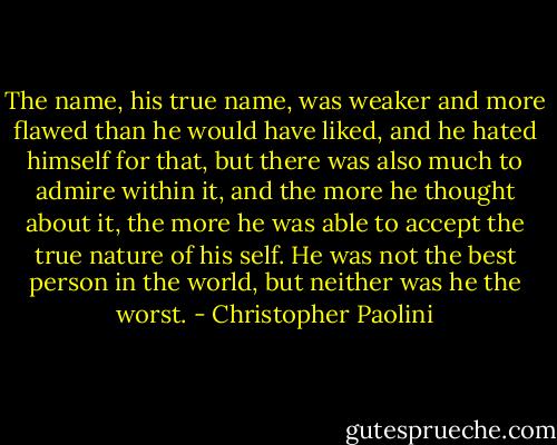 The name, his true name, was weaker and more flawed than he would have liked, and he hated himself for that, but there was also much to admire within it, and the more he thought about it, the more he was able to accept the true nature of his self. He was not the best person in the world, but neither was he the worst. - Christopher Paolini