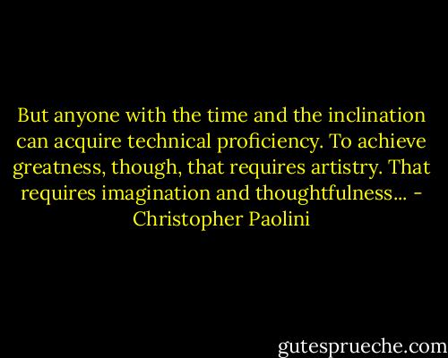 But anyone with the time and the inclination can acquire technical proficiency. To achieve greatness, though, that requires artistry. That requires imagination and thoughtfulness... - Christopher Paolini