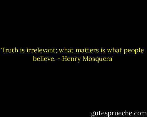 Truth is irrelevant; what matters is what people believe. - Henry Mosquera