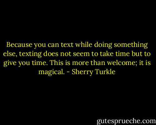 Because you can text while doing something else, texting does not seem to take time but to give you time. This is more than welcome; it is magical. - Sherry Turkle