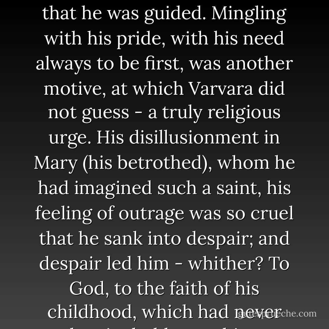 But it was not only by this feeling, as Varvara thought, that he was guided. Mingling with his pride, with his need always to be first, was another motive, at which Varvara did not guess - a truly religious urge. His disillusionment in Mary (his betrothed), whom he had imagined such a saint, his feeling of outrage was so cruel that he sank into despair; and despair led him - whither? To God, to the faith of his childhood, which had never lost its hold upon him. - Leo Tolstoy