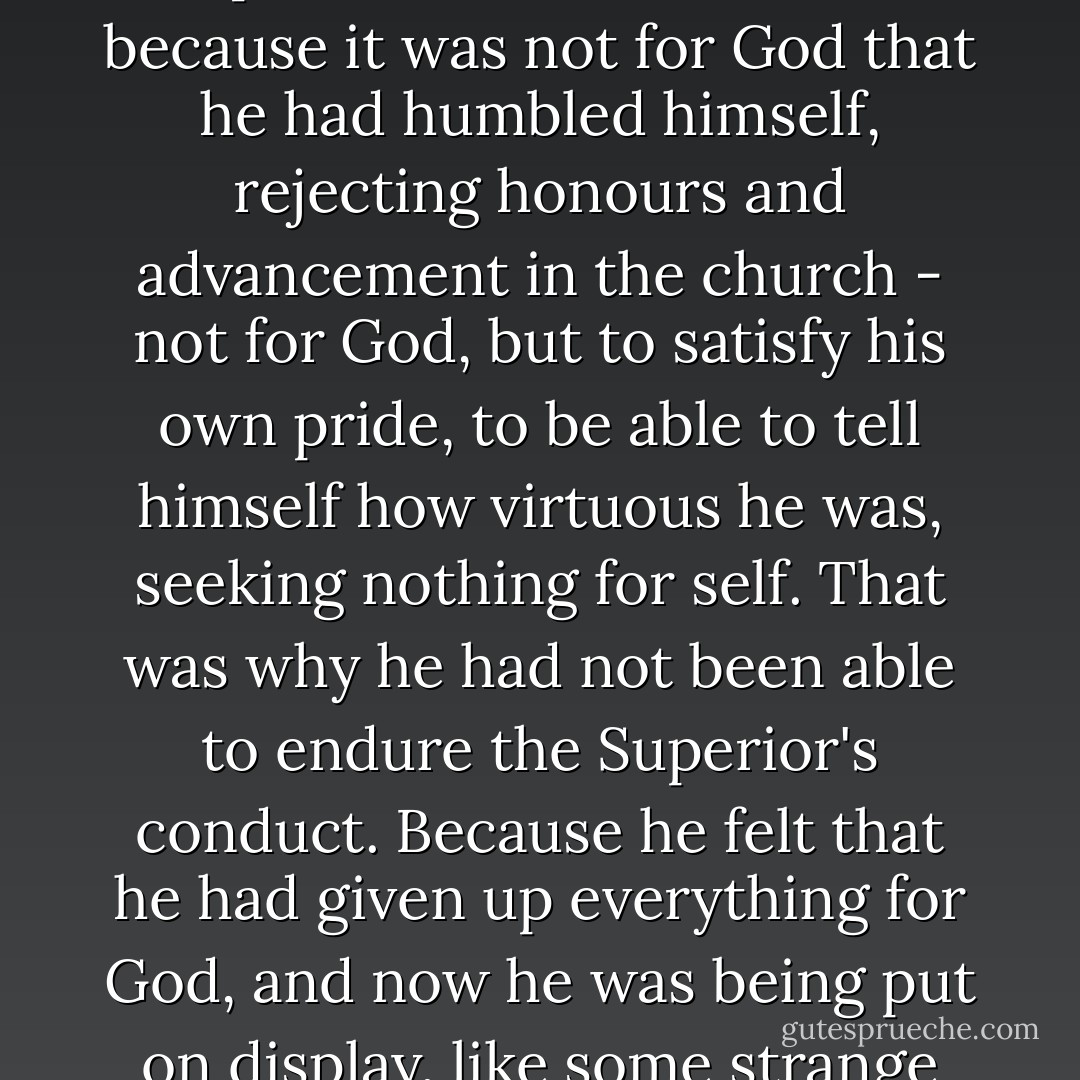 The next Post brought a reply from the starets, who wrote to him that the cause of all his trouble lay in his pride. His Wrathful Outburst, the starets explained, had come about because it was not for God that he had humbled himself, rejecting honours and advancement in the church - not for God, but to satisfy his own pride, to be able to tell himself how virtuous he was, seeking nothing for self. That was why he had not been able to endure the Superior's conduct. Because he felt that he had given up everything for God, and now he was being put on display, like some strange beast.<br />"If it were for God you had given up advancement, you would have let it pass.<br />worldly pride is still alive in you. - Leo Tolstoy