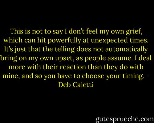 This is not to say I don’t feel my own grief, which can hit powerfully at unexpected times. It’s just that the telling does not automatically bring on my own upset, as people assume. I deal more with their reaction than they do with mine, and so you have to choose your timing. - Deb Caletti