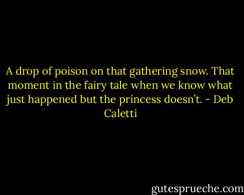 A drop of poison on that gathering snow. That moment in the fairy tale when we know what just happened but the princess doesn’t. - Deb Caletti