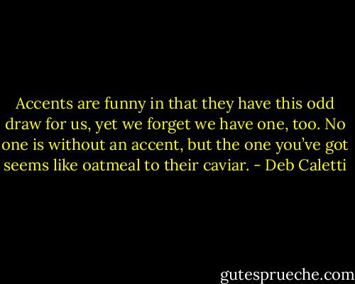 Accents are funny in that they have this odd draw for us, yet we forget we have one, too. No one is without an accent, but the one you’ve got seems like oatmeal to their caviar. - Deb Caletti