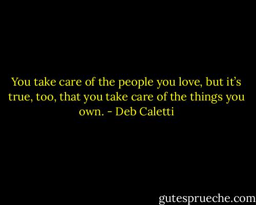 You take care of the people you love, but it’s true, too, that you take care of the things you own. - Deb Caletti