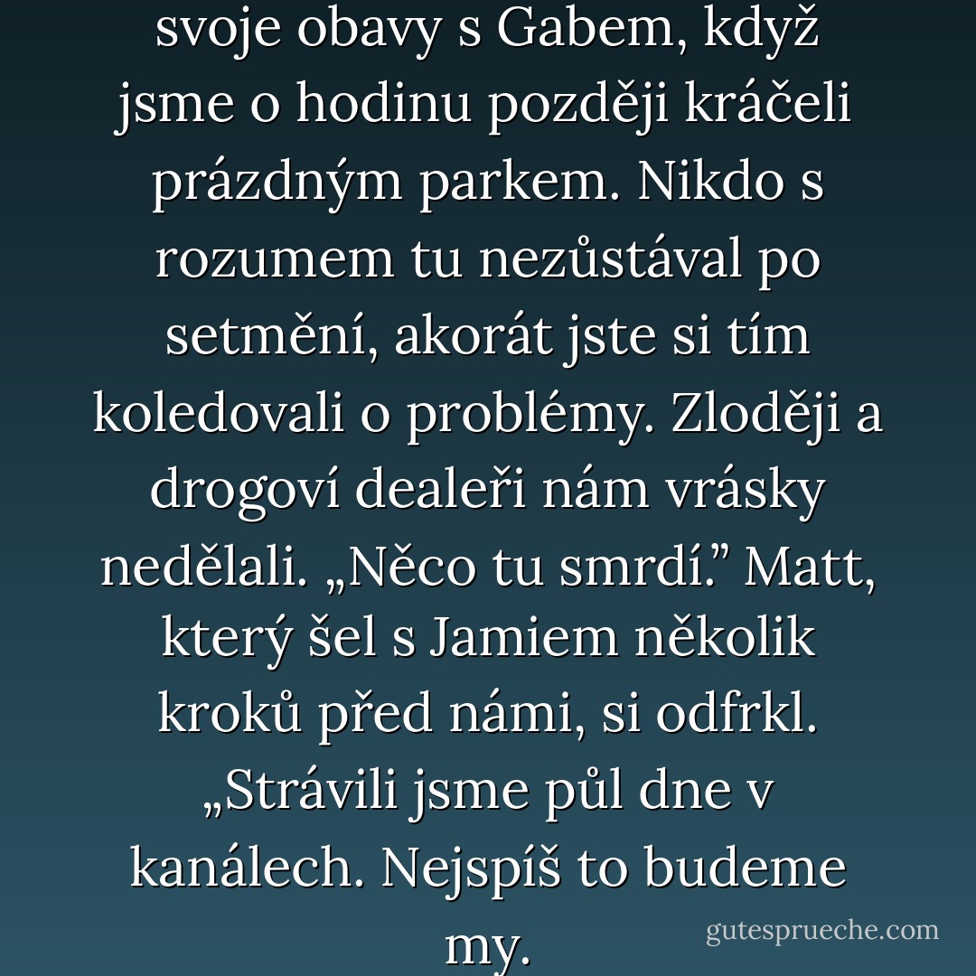 Nelíbí se mi to,” sdílela jsem svoje obavy s Gabem, když jsme o hodinu později kráčeli prázdným parkem. Nikdo s rozumem tu nezůstával po setmění, akorát jste si tím koledovali o problémy. Zloději a drogoví dealeři nám vrásky nedělali. „Něco tu smrdí.”<br />Matt, který šel s Jamiem několik kroků před námi, si odfrkl. „Strávili jsme půl dne v kanálech. Nejspíš to budeme my. - Lusy Adams