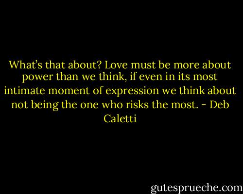 What’s that about? Love must be more about power than we think, if even in its most intimate moment of expression we think about not being the one who risks the most. - Deb Caletti
