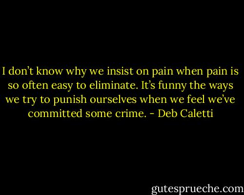 I don’t know why we insist on pain when pain is so often easy to eliminate. It’s funny the ways we try to punish ourselves when we feel we’ve committed some crime. - Deb Caletti